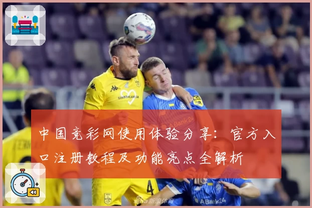 中国竞彩网使用体验分享：官方入口注册教程及功能亮点全解析