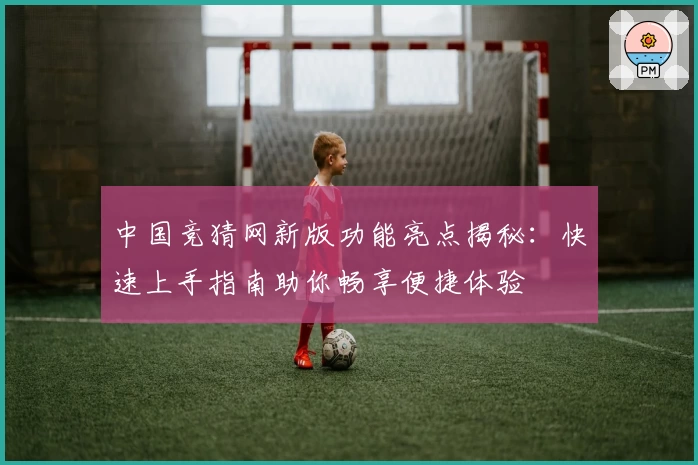 中国竞猜网新版功能亮点揭秘:快速上手指南助你畅享便捷体验