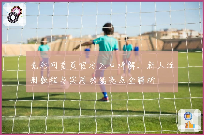 竟彩网首页官方入口详解：新人注册教程与实用功能亮点全解析