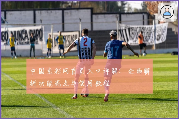 中国竞彩网首页入口详解：全面解析功能亮点与使用教程