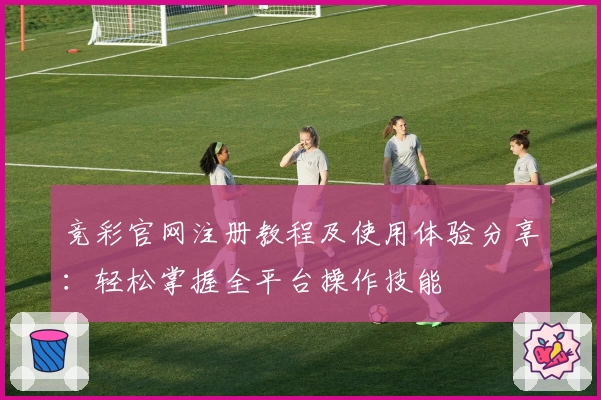 竞彩官网注册教程及使用体验分享：轻松掌握全平台操作技能