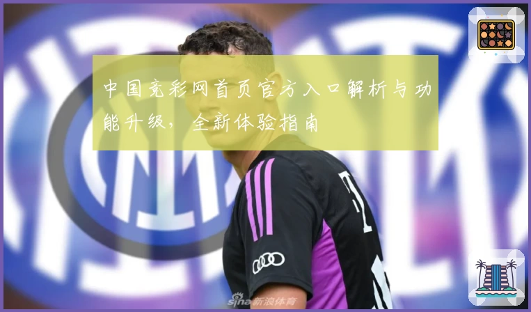 中国竞彩网首页官方入口解析与功能升级，全新体验指南