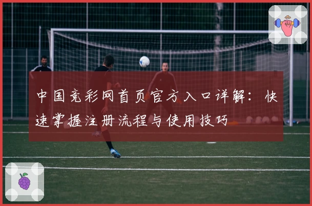 中国竞彩网首页官方入口详解：快速掌握注册流程与使用技巧