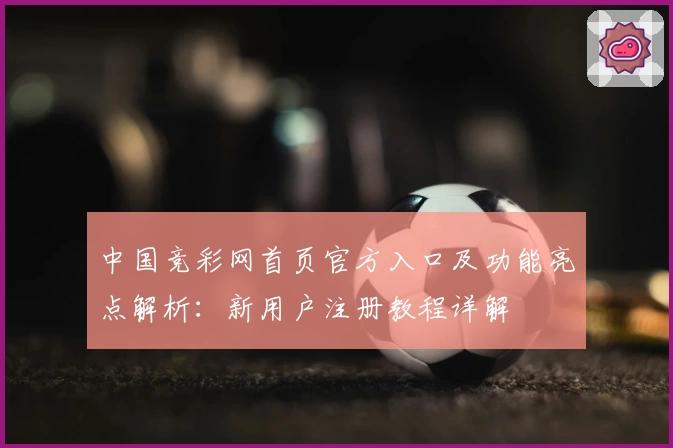 中国竞彩网首页官方入口及功能亮点解析：新用户注册教程详解