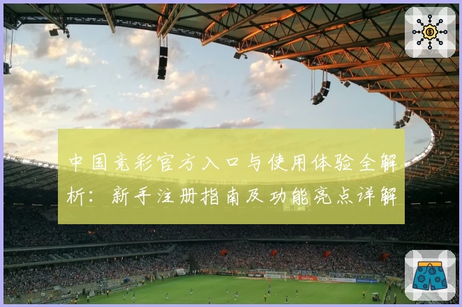 中国竞彩官方入口与使用体验全解析：新手注册指南及功能亮点详解
