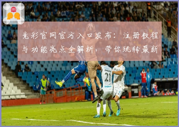 竞彩官网官方入口发布：注册教程与功能亮点全解析，带你玩转最新赛事资讯