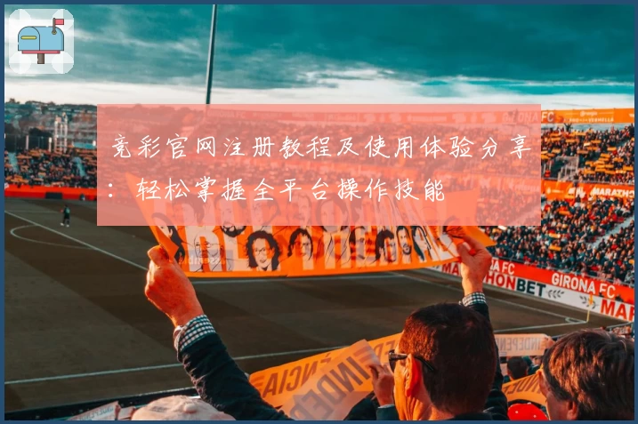 竞彩官网注册教程及使用体验分享：轻松掌握全平台操作技能
