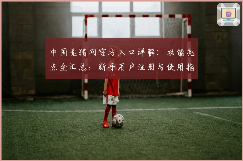 中国竞猜网官方入口详解：功能亮点全汇总，新手用户注册与使用指南