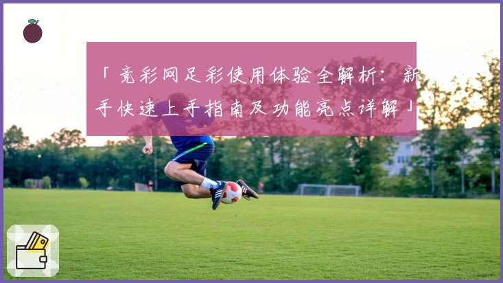「竞彩网足彩使用体验全解析:新手快速上手指南及功能亮点详解」