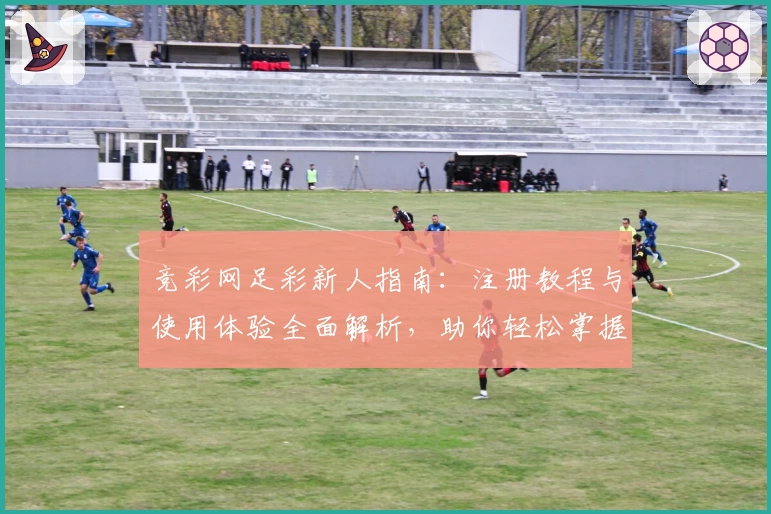 竞彩网足彩新人指南：注册教程与使用体验全面解析，助你轻松掌握操作秘诀