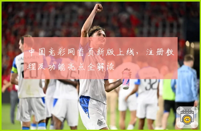 中国竞彩网首页新版上线，注册教程及功能亮点全解读