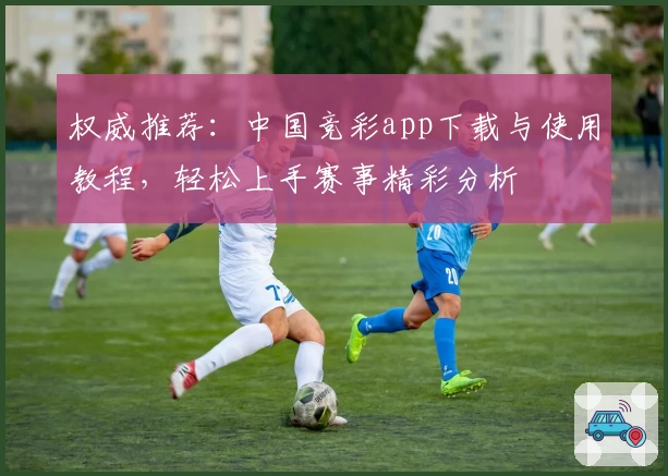 权威推荐：中国竞彩app下载与使用教程，轻松上手赛事精彩分析