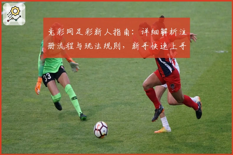 竞彩网足彩新人指南：详细解析注册流程与玩法规则，新手快速上手必看教程