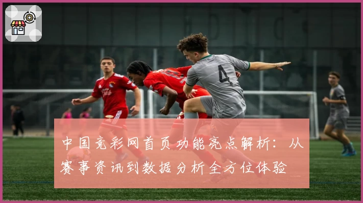中国竞彩网首页功能亮点解析：从赛事资讯到数据分析全方位体验