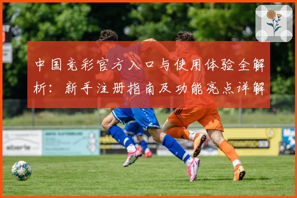 中国竞彩官方入口与使用体验全解析：新手注册指南及功能亮点详解
