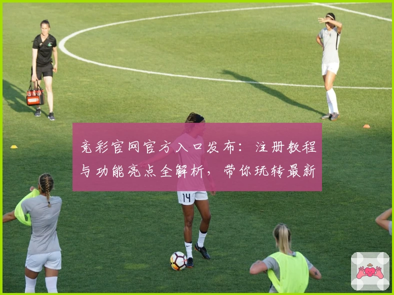 竞彩官网官方入口发布：注册教程与功能亮点全解析，带你玩转最新赛事资讯