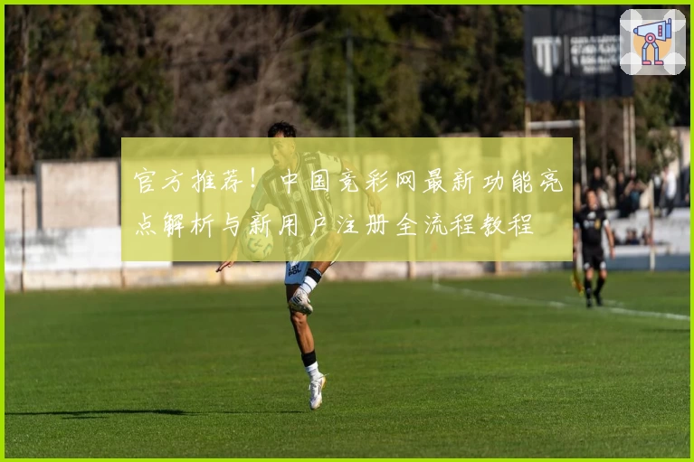 官方推荐！中国竞彩网最新功能亮点解析与新用户注册全流程教程
