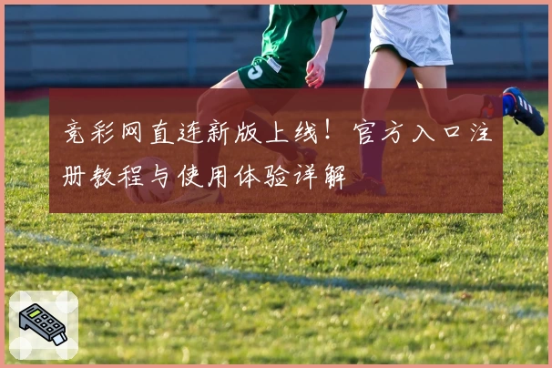 竞彩网直连新版上线！官方入口注册教程与使用体验详解